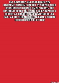 ебе, бухгалтер, мы посвящаем Эти нехитрые, славные строки. От чистой души коллективом желаем Выдерживать все отчетные сроки. Ты в магии цифр виртуоз и хозяин, А в кипах бумаг разберешься «на раз». За это тебя мы все уважаем, И низкий поклон прими же от нас! 