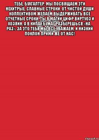 тебе, бухгалтер, мы посвящаем Эти нехитрые, славные строки. От чистой души коллективом желаем Выдерживать все отчетные сроки. Ты в магии цифр виртуоз и хозяин, А в кипах бумаг разберешься «на раз». За это тебя мы все уважаем, И низкий поклон прими же от нас! 