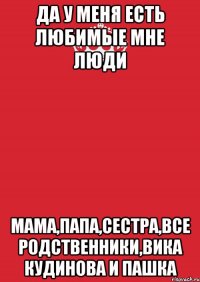 да у меня есть любимые мне люди мама,папа,сестра,все родственники,вика кудинова и пашка