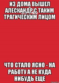 Из дома вышел Алескандр С таким трагическим лицом Что стало ясно - на работу а не куда нибудь еще