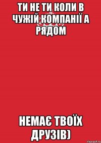 Ти не ти коли в чужій компанії а рядом немає твоїх друзів)