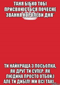 Таня Бібко тобі присвоюється почесне звання королеви дня* Ти найкраща з Посьолка, як друг ти супер, як людина просто отбой:) Але ти дибіл! ми всі такі...