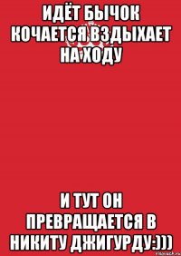 Идёт бычок кочается вздыхает на ходу И тут он превращается в Никиту Джигурду:)))