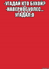 -Угадай кто бухой? -наверное уолес... угадал:D 