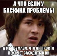 А ЧТО ЕСЛИ У БАСКИНА ПРОБЛЕМЫ А МЫ ДУМАЕМ, ЧТО ОН ПРОСТО НЕ ХОЧЕТ ЗАХОДИТЬ В ВК