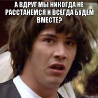 А вдруг мы никогда не расстанемся и всегда будем вместе? 