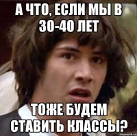 А что, если мы в 30-40 лет Тоже будем ставить классы?