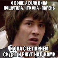 О боже, а если Вика пошутила, что она - парень и она с ее парнем сидят и ржут над нами