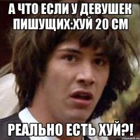 А что если у девушек пишущих:хуй 20 см реально есть хуй?!