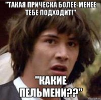 "Такая прическа более-менее тебе подходит!" "Какие пельмени??"