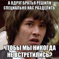 А вдруг братья решили специально нас разделить, Чтобы мы никогда не встретились?