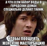 а что если напор воды в городских домах специально делают таким, чтобы поощрять женскую мастурбацию