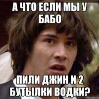 а что если мы у бабо пили джин и 2 бутылки водки?