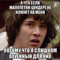 А ЧТО ЕСЛИ МАЛОЛЕТКИ-ЦУНДЕРЕ НЕ КЛЮЮТ НА МЕНЯ ПОТОМУ ЧТО Я СЛИШКОМ ОХУЕННЫЙ ДЛЯ НИХ