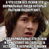 а что если все психи это нормальные люди которых пыткам подвергают.. а все нормальные это психи и они гуляют на свободе и остаются неприкасаемыми