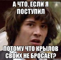 А что, если я поступил потому что Крылов своих не бросает?