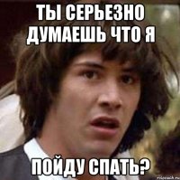 Ты серьезно думаешь что я Пойду спать?