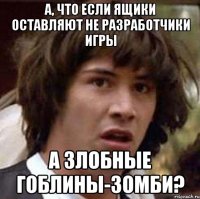 А, что если ящики оставляют не разработчики игры А злобные гоблины-зомби?