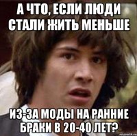 А что, если люди стали жить меньше из-за моды на ранние браки в 20-40 лет?