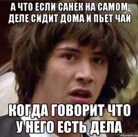 А что если Санек на самом деле сидит дома и пьет чай Когда говорит что у него есть дела