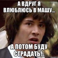 А вдруг я влюблюсь в Машу... а потом буду страдать!..