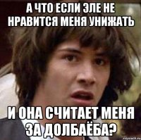 а что если эле не нравится меня унижать и она считает меня за долбаёба?