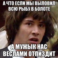 а что если мы выловил всю рыбу в болоте а мужык нас веслами отпиздит