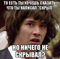 То есть ты хочешь сказать, что ты написал "Скрыл" но ничего не скрывал?