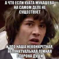 А ЧТО ЕСЛИ КУАТА МУКАШЕВА НА САМОМ ДЕЛЕ НЕ СУЩЕСТВУЕТ И ЭТО НАША НЕКОНКРЕТНАЯ, НЕПУНКТУАЛЬНАЯ ТЕМНАЯ СТОРОНА ДУШИ