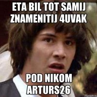 eta bil tot samij znamenitij 4uvak pod nikom Arturs26