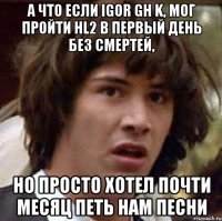 А что если Igor GH K, мог пройти HL2 в первый день без смертей, но просто хотел почти месяц петь нам песни