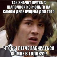 так значит шутка с шапочкой из фольги на самом деле пущена для того чтобы легче забираться ко мне в голову?!