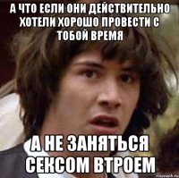 а что если они действительно хотели хорошо провести с тобой время А не заняться сексом втроем