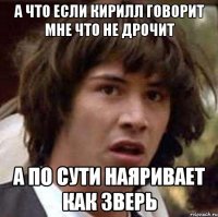 а что если кирилл говорит мне что не дрочит а по сути наяривает как зверь