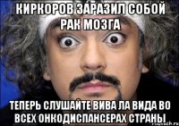 Киркоров заразил собой рак мозга Теперь слушайте ВИВА ЛА ВИДА во всех онкодиспансерах страны