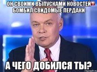 Он своими выпусками новостей бомбил свидомые пердаки А чего добился ты?