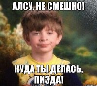 Алсу, не смешно! Куда ты делась, пизда!