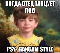 когда отец танцует под PSY- GANGAM STYLE