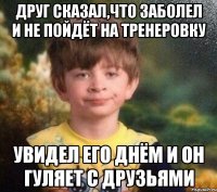 Друг сказал,что заболел и не пойдёт на тренеровку Увидел его днём и он гуляет с друзьями