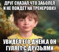 Друг сказал,что заболел и не пойдёт на тренеровку Увидел его днём,а он гуляет с друзьями