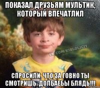 ПОКАЗАЛ ДРУЗЬЯМ МУЛЬТИК, КОТОРЫЙ ВПЕЧАТЛИЛ СПРОСИЛИ, ЧТО ЗА ГОВНО ТЫ СМОТРИШЬ. ДОЛБАЕБЫ БЛЯДЬ!!!