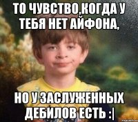 То чувство,когда у тебя нет Айфона, но у заслуженных дебилов есть :|