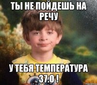 Ты не пойдешь на речу у тебя температура 37.0 !