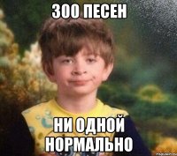 300 песен ни одной нормально