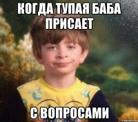 когда тупая баба присает с вопросами