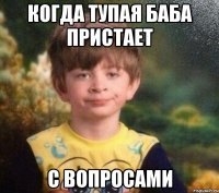 когда тупая баба пристает с вопросами