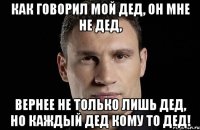 как говорил мой дед, он мне не дед, вернее не только лишь дед, но каждый дед кому то дед!