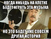 Когда нибудь на клетке будет играть эта музыка но это будет уже совсем другая история