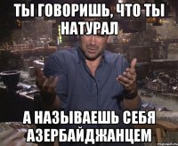 Ты говоришь, что ты натурал а называешь себя азербайджанцем