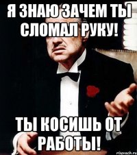 я знаю зачем ты сломал руку! ты косишь от работы!